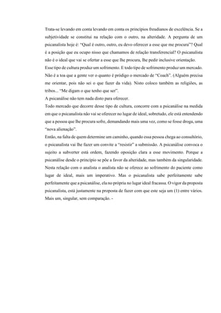 Trata-se levando em conta levando em conta os princípios freudianos de excelência. Se a
subjetividade se constitui na relação com o outro, na alteridade. A pergunta de um
psicanalista hoje é: “Qual é outro, outro, eu devo oferecer a esse que me procura”? Qual
é a posição que eu ocupo nisso que chamamos de relação transferencial? O psicanalista
não é o ideal que vai se ofertar a esse que lhe procura, lhe pedir inclusive orientação.
Esse tipo de cultura produz um sofrimento. E todo tipo de sofrimento produz um mercado.
Não é a toa que a gente ver o quanto é pródigo o mercado de “Coach”. (Alguém precisa
me orientar, pois não sei o que fazer da vida). Nisto coloco também as religiões, as
tribos... “Me digam o que tenho que ser”.
A psicanálise não tem nada disto para oferecer.
Todo mercado que decorre desse tipo de cultura, concorre com a psicanálise na medida
em que o psicanalista não vai se oferecer no lugar de ideal, sobretudo, ele está entendendo
que a pessoa que lhe procura sofre, demandando mais uma vez, como se fosse droga, uma
“nova alienação”.
Então, na falta de quem determine um caminho, quando essa pessoa chega ao consultório,
o psicanalista vai lhe fazer um convite a “resistir” a submissão. A psicanálise convoca o
sujeito a subverter está ordem, fazendo oposição clara a esse movimento. Porque a
psicanálise desde o princípio se põe a favor da alteridade, mas também da singularidade.
Nesta relação com o analista o analista não se oferece ao sofrimento do paciente como
lugar de ideal, mais um imperativo. Mas o psicanalista sabe perfeitamente sabe
perfeitamente que a psicanálise, ela no própria no lugar ideal fracassa. O vigor da proposta
psicanalista, está justamente na proposta de fazer com que este seja um (1) entre vários.
Mais um, singular, sem comparação. -
 