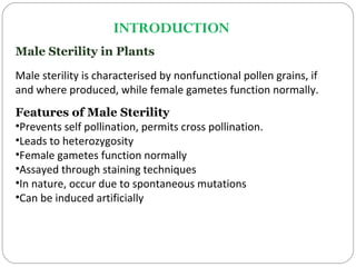 INTRODUCTION
Male Sterility in Plants
Male sterility is characterised by nonfunctional pollen grains, if
and where produced, while female gametes function normally.
Features of Male Sterility
•Prevents self pollination, permits cross pollination.
•Leads to heterozygosity
•Female gametes function normally
•Assayed through staining techniques
•In nature, occur due to spontaneous mutations
•Can be induced artificially
 