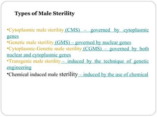 Types of Male Sterility
•Cytoplasmic male sterility (CMS) – governed by cytoplasmic
genes
•Genetic male sterility (GMS) – governed by nuclear genes
•Cytoplasmic-Genetic male sterility (CGMS) – governed by both
nuclear and cytoplasmic genes
•Transgenic male sterility – induced by the technique of genetic
engineering
•Chemical induced male sterility – induced by the use of chemical
 