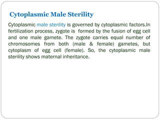 Cytoplasmic Male Sterility
Cytoplasmic male sterility is governed by cytoplasmic factors.In
fertilization process, zygote is formed by the fusion of egg cell
and one male gamete. The zygote carries equal number of
chromosomes from both (male & female) gametes, but
cytoplasm of egg cell (female). So, the cytoplasmic male
sterility shows maternal inheritance.
 