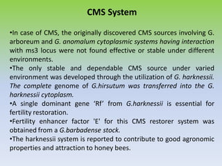 CMS System
•In case of CMS, the originally discovered CMS sources involving G.
arboreum and G. anomalum cytoplasmic systems having interaction
with ms3 locus were not found effective or stable under different
environments.
•The only stable and dependable CMS source under varied
environment was developed through the utilization of G. harknessii.
The complete genome of G.hirsutum was transferred into the G.
harknessii cytoplasm.
•A single dominant gene ‘Rf’ from G.harknessii is essential for
fertility restoration.
•Fertility enhancer factor 'E' for this CMS restorer system was
obtained from a G.barbadense stock.
•The harknessii system is reported to contribute to good agronomic
properties and attraction to honey bees.
 