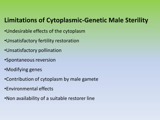 Limitations of Cytoplasmic-Genetic Male Sterility
•Undesirable effects of the cytoplasm
•Unsatisfactory fertility restoration
•Unsatisfactory pollination
•Spontaneous reversion
•Modifying genes
•Contribution of cytoplasm by male gamete
•Environmental effects
•Non availability of a suitable restorer line
 