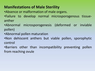 Manifestations of Male Sterility
•Absence or malformation of male organs.
•Failure to develop normal microsporogenous tissue-
anther
•Abnormal microsporogenesis (deformed or inviable
pollen)
•Abnormal pollen maturation
•Non dehiscent anthers but viable pollen, sporophytic
control
•Barriers other than incompatibility preventing pollen
from reaching ovule
 