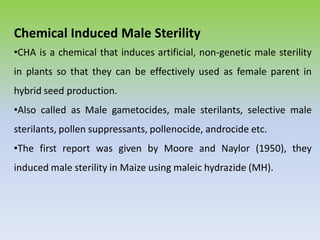 Chemical Induced Male Sterility
•CHA is a chemical that induces artificial, non-genetic male sterility
in plants so that they can be effectively used as female parent in
hybrid seed production.
•Also called as Male gametocides, male sterilants, selective male
sterilants, pollen suppressants, pollenocide, androcide etc.
•The first report was given by Moore and Naylor (1950), they
induced male sterility in Maize using maleic hydrazide (MH).
 