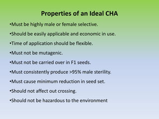 Properties of an Ideal CHA
•Must be highly male or female selective.
•Should be easily applicable and economic in use.
•Time of application should be flexible.
•Must not be mutagenic.
•Must not be carried over in F1 seeds.
•Must consistently produce >95% male sterility.
•Must cause minimum reduction in seed set.
•Should not affect out crossing.
•Should not be hazardous to the environment
 