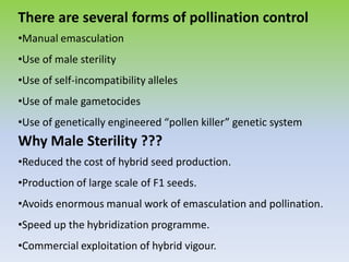 There are several forms of pollination control
•Manual emasculation
•Use of male sterility
•Use of self-incompatibility alleles
•Use of male gametocides
•Use of genetically engineered “pollen killer” genetic system
Why Male Sterility ???
•Reduced the cost of hybrid seed production.
•Production of large scale of F1 seeds.
•Avoids enormous manual work of emasculation and pollination.
•Speed up the hybridization programme.
•Commercial exploitation of hybrid vigour.
 