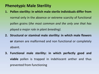 Phenotypic Male Sterility
1. Pollen sterility: in which male sterile individuals differ from
normal only in the absence or extreme scarcity of functional
pollen grains (the most common and the only one that has
played a major role in plant breeding).
2. Structural or staminal male sterility: in which male flowers
or stamen are malformed and non functional or completely
absent.
3. Functional male sterility: in which perfectly good and
viable pollen is trapped in indehiscent anther and thus
prevented from functioning
 