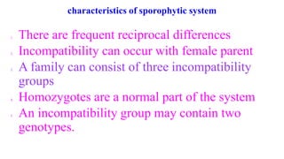 characteristics of sporophytic system
1. There are frequent reciprocal differences
2. Incompatibility can occur with female parent
3. A family can consist of three incompatibility
groups
4. Homozygotes are a normal part of the system
5. An incompatibility group may contain two
genotypes.
 