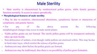 Male Sterility
• Male sterility is characterized by nonfunctional pollen grains, while female gametes
function normally. It occurs in nature sporadically.
• Morphological features of male sterility
• May be due to mutation, chromosomal aberrations, cytoplasmic factors or interaction of
cytoplasmic and genetic factors.
• For any of the above reasons the following
morphological changes may occur in male sterile plants:
 Viable pollen grains are not formed. The sterile pollen grains will be transparent andrarely
takes up stain faintly.
 Non-dehiscence of anthers, even though viable pollens are enclosed within. This may bedue
to hard outer layer, which restrict the release of pollen grains.
 Androecium may abort before the pollen grains are formed.
 Androecium may be malformed, thus there is no possibility of pollen grain formation.
 