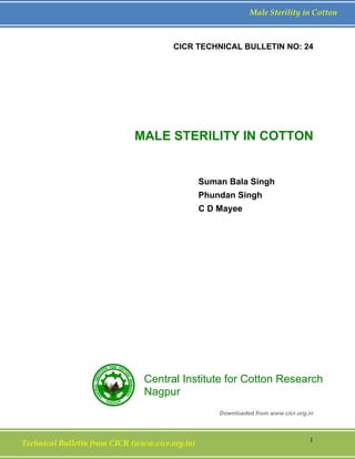 Technical Bulletin from CICR (www.cicr.org.in) 1
Male Sterility in Cotton
CICR TECHNICAL BULLETIN NO: 24
MALE STERILITY IN COTTON
Suman Bala Singh
Phundan Singh
C D Mayee
Downloaded from www.cicr.org.in
Central Institute for Cotton Research
Nagpur
 