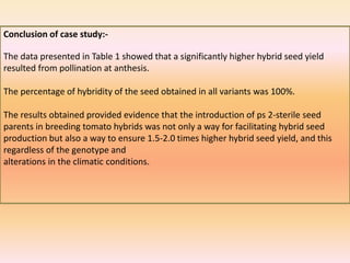 Conclusion of case study:-
The data presented in Table 1 showed that a significantly higher hybrid seed yield
resulted from pollination at anthesis.
The percentage of hybridity of the seed obtained in all variants was 100%.
The results obtained provided evidence that the introduction of ps 2-sterile seed
parents in breeding tomato hybrids was not only a way for facilitating hybrid seed
production but also a way to ensure 1.5-2.0 times higher hybrid seed yield, and this
regardless of the genotype and
alterations in the climatic conditions.
 