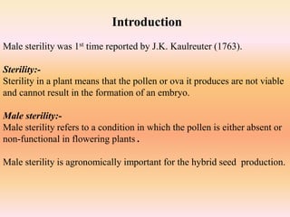 Male sterility was 1st time reported by J.K. Kaulreuter (1763).
Sterility:-
Sterility in a plant means that the pollen or ova it produces are not viable
and cannot result in the formation of an embryo.
Male sterility:-
Male sterility refers to a condition in which the pollen is either absent or
non-functional in flowering plants .
Male sterility is agronomically important for the hybrid seed production.
Introduction
 