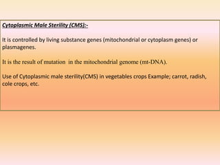 Cytoplasmic Male Sterility (CMS):-
It is controlled by living substance genes (mitochondrial or cytoplasm genes) or
plasmagenes.
It is the result of mutation in the mitochondrial genome (mt-DNA).
Use of Cytoplasmic male sterility(CMS) in vegetables crops Example; carrot, radish,
cole crops, etc.
 