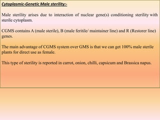 Cytoplasmic-Genetic Male sterility:-
Male sterility arises due to interaction of nuclear gene(s) conditioning sterility with
sterile cytoplasm.
CGMS contains A (male sterile), B (male feritile/ maintainer line) and R (Restorer line)
genes.
The main advantage of CGMS system over GMS is that we can get 100% male sterile
plants for direct use as female.
This type of sterility is reported in carrot, onion, chilli, capsicum and Brassica napus.
 
