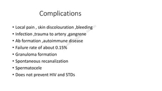 Complications
• Local pain , skin discolouration ,bleeding
• Infection ,trauma to artery ,gangrene
• Ab formation ,autoimmune disease
• Failure rate of about 0.15%
• Granuloma formation
• Spontaneous recanalization
• Spermatocele
• Does not prevent HIV and STDs
 