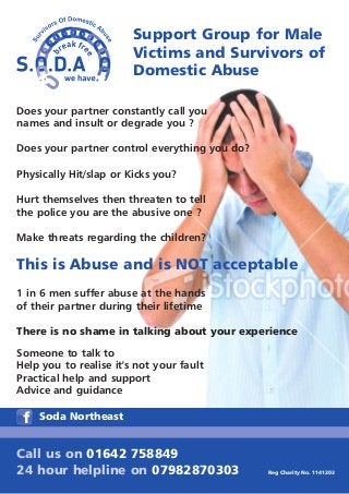 Support Group for Male
                        Victims and Survivors of
                        Domestic Abuse

Does your partner constantly call you
names and insult or degrade you ?

Does your partner control everything you do?

Physically Hit/slap or Kicks you?

Hurt themselves then threaten to tell
the police you are the abusive one ?

Make threats regarding the children?

This is Abuse and is NOT acceptable
1 in 6 men suffer abuse at the hands
of their partner during their lifetime

There is no shame in talking about your experience
Someone to talk to
Help you to realise it's not your fault
Practical help and support
Advice and guidance

    Soda Northeast


Call us on 01642 758849
24 hour helpline on 07982870303                Reg Charity No. 1141203
 