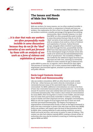 The Needs and Rights o BRIEFING PAPER #08 f Male Sex Workers: a summary 
The Issues and Needs 
of Male Sex Workers 
Invisibility 
Male sex workers, for many reasons, are too often rendered invisible in 
discussions around sex work, in comparison to female and trans sex 
workers. One explanation for this is that it is thought that globally, male 
sex workers constitute a smaller percentage of the general sex working 
…it is clear that male sex workers 
are often purposefully made 
invisible in some discussions 
because they do not fit the ‘ideal’ 
narrative of sex work put forward 
by those with an analysis of sex 
work as a form of violence and 
exploitation of women. 
communities. More critically, however, it is clear 
that MSW are often purposefully made invisible 
in some discussions because they do not fit the 
‘ideal’ narrative of sex work put forward by those 
with an analysis of sex work as a form of violence 
and exploitation of women. Radical feminist 
groups, alongside others involved in portraying 
sex work through this lens, purposefully exclude 
MSW from their discussions because they do not 
fit the stereotypical image of a female victim who 
needs to be saved and rescued/rehabilitated from 
a life of ‘prostitution’. The invisibility of MSW is 
also fuelled by the additional stigma faced by men 
who have sex with men, meaning it is extremely 
difficult in most contexts for gay or bisexual men 
and/or MSW to come out, to organise, and to advocate for their rights. 
This process of ‘coming out’ can in some contexts lead to MSW being 
stigmatised, discriminated against, attacked or prosecuted by authorities 
and public officials. 
Socio-Legal Contexts Around 
Sex Work and Homosexuality 
Like sex workers everywhere, MSW are often forced to work outside 
of the law – either because sex work is directly criminalised, or more 
commonly because many of the associated ways of working are 
criminalised. For MSW, additional criminalisation can exist in the form 
of laws that criminalise homosexuality and associated sex – for example, 
around 70 countries enact anti-sodomy laws and many countries directly 
criminalise homosexuality. This creates a dual context of criminalisation 
for many MSW, often forcing them to work in more hidden, discreet ways 
that can make them particularly vulnerable to violence, and lacking 
access to health and other important services. Alongside criminalisation, 
MSW are also the targets of social stigma both due to their sex work 
and their perceived homosexuality. The degree of acceptance or 
stigmatisation of homosexuality locally, as well as the legal framework in 
place that may criminalise or protect men who have sex with men (MSM) 
and/or sex workers, will impact upon the level of discrimination faced 
by MSW, often creating obstacles to safe working conditions, access to 
health and social services, and access to justice in cases of violence. This 
context can also fuel violence towards MSW, creating a climate of fear of 
authorities who may also be involved in enacting or condoning violence 
against MSM and MSW. 
Global Network of Sex Work Projects 2 
 