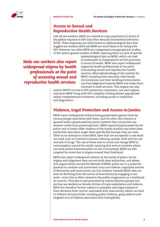The Needs and Rights o BRIEFING PAPER #08 f Male Sex Workers: a summary 
Access to Sexual and 
Reproductive Health Services 
Like all sex workers, MSW are viewed as a key population in terms of 
the global response to HIV and other sexually transmitted infections 
(STIs). These responses are often based on epidemiological data that 
suggest sex workers (SW) and MSM are more likely to be living with 
HIV. However, too often MSW are categorised amongst general studies 
of SW and/or general studies of MSM, meaning there is a lack of specific 
epidemiological data on MSW, which can lead 
to inadequate or inappropriate service provision 
in terms of health. MSW also report widespread 
stigma by health professionals at the point 
of accessing sexual and reproductive health 
services. Misunderstandings of the realities for 
MSW, including their sexuality, their family 
circumstances and their working environments 
can fuel judgement towards MSW and make them 
reluctant to seek services. This stigma can also 
Male sex workers also report 
widespread stigma by health 
professionals at the point 
of accessing sexual and 
reproductive health services. 
restrict MSW’s access to HIV prevention, treatment, care and support, 
and some MSW living with HIV complain of being denied appropriate 
and/or comprehensive treatment, including access to medicines 
and diagnostics. 
Violence, Legal Protection and Access to Justice 
MSW report widespread violence being perpetrated against them by 
various people associated with them, and too often this violence is 
ignored and/or perpetuated by justice systems that criminalise sex 
workers rather than protecting them. MSW report being harassed by the 
police and at times suffer violence at the hands of police and other state 
authorities who often target them specifically because they are male. 
Often in an attempt to arrest MSW, laws that are not specific to sex work 
are used, such as criminal nuisance, loitering, assault, theft and the use 
and sale of drugs. The use of these laws to arrest and charge MSW is 
commonplace around the world, meaning that even in contexts where 
sex work and/or homosexuality are not criminalised, MSW are still 
targeted for arrest due to stigma around their livelihood. 
MSW also report widespread violence at the hands of police. Social 
stigma and judgement does not end with state authorities, and where 
this stigma exists around the lifestyle of MSW, police are in a powerful 
position to condone and sometimes carry out violence. Ingrained notions 
of femininity and masculinity can fuel violence towards MSW, who are 
seen as deviating from the norms of masculinity by engaging in sex 
work – since this is often viewed in the public imagination as a livelihood 
for women. This idea is also promoted by radical feminist groups that 
portray sex workers as female victims of male exploitation and violence. 
MSW are therefore further subject to prejudice and stigma based on 
their deviance from ‘norms’ associated with masculinity, which can lead 
to violence of many kinds, including police violence, gang violence and 
targeted acts of violence associated with homophobia. 
Global Network of Sex Work Projects 3 
 