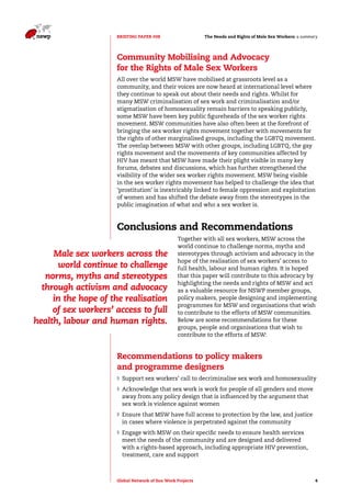 The Needs and Rights o BRIEFING PAPER #08 f Male Sex Workers: a summary 
Community Mobilising and Advocacy 
for the Rights of Male Sex Workers 
All over the world MSW have mobilised at grassroots level as a 
community, and their voices are now heard at international level where 
they continue to speak out about their needs and rights. Whilst for 
many MSW criminalisation of sex work and criminalisation and/or 
stigmatisation of homosexuality remain barriers to speaking publicly, 
some MSW have been key public figureheads of the sex worker rights 
movement. MSW communities have also often been at the forefront of 
bringing the sex worker rights movement together with movements for 
the rights of other marginalised groups, including the LGBTQ movement. 
The overlap between MSW with other groups, including LGBTQ, the gay 
rights movement and the movements of key communities affected by 
HIV has meant that MSW have made their plight visible in many key 
forums, debates and discussions, which has further strengthened the 
visibility of the wider sex worker rights movement. MSW being visible 
in the sex worker rights movement has helped to challenge the idea that 
‘prostitution’ is inextricably linked to female oppression and exploitation 
of women and has shifted the debate away from the stereotypes in the 
public imagination of what and who a sex worker is. 
Conclusions and Recommendations 
Together with all sex workers, MSW across the 
world continue to challenge norms, myths and 
stereotypes through activism and advocacy in the 
hope of the realisation of sex workers’ access to 
full health, labour and human rights. It is hoped 
that this paper will contribute to this advocacy by 
highlighting the needs and rights of MSW and act 
as a valuable resource for NSWP member groups, 
policy makers, people designing and implementing 
programmes for MSW and organisations that wish 
to contribute to the efforts of MSW communities. 
Below are some recommendations for these 
groups, people and organisations that wish to 
contribute to the efforts of MSW: 
Male sex workers across the 
world continue to challenge 
norms, myths and stereotypes 
through activism and advocacy 
in the hope of the realisation 
of sex workers’ access to full 
health, labour and human rights. 
Recommendations to policy makers 
and programme designers 
◗◗ Support sex workers’ call to decriminalise sex work and homosexuality 
◗◗Acknowledge that sex work is work for people of all genders and move 
away from any policy design that is influenced by the argument that 
sex work is violence against women 
◗◗ Ensure that MSW have full access to protection by the law, and justice 
in cases where violence is perpetrated against the community 
◗◗ Engage with MSW on their specific needs to ensure health services 
meet the needs of the community and are designed and delivered 
with a rights-based approach, including appropriate HIV prevention, 
treatment, care and support 
Global Network of Sex Work Projects 4 
 