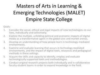 Masters of Arts in Learning &
        Emerging Technologies (MALET)
            Empire State College
Goals:
1. Consider the social, ethical and legal impacts of new technologies on our
    lives, individually and collectively.
2. Explore the multiple, unfolding political and economic impacts of digital
    media as a transformative agent in the global civic and market arenas.
3. Develop an understanding of how people learn in technology-mediated
    environments.
4. Examine and evaluate learning that occurs in technology mediated
    environments, and the impact of digital tools, resources and pedagogical
    methods in these settings.
5. Acquire the skills and capacity to identify, employ and evaluate
    technologically supported tools and methodologies.
6. Conduct original research projects both individually and in collaborative
    faculty-student teams in order to expand knowledge in the field.
 