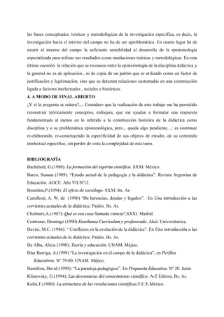 las bases conceptuales, teóricas y metodológicas de la investigación específica, es decir, la
investigación hacia el interior del campo no ha de ser aproblemática. En cuarto lugar ha de
existir al interior del campo la suficiente sensibilidad al desarrollo de la epistemología
especializada para utilizar sus resultados como mediaciones teóricas y metodológicas. En esta
última cuestión la relación que se reconoce entre la epistemología de la disciplina didáctica y
la general no es de aplicación , ni de copia de un patrón que es utilizado como un factor de
justificación y legitimación, sino que se detectan relaciones sustentadas en una construcción
ligada a factores intelectuales , sociales e históricos.
4. A MODO DE FINAL ABIERTO
¿Y si la pregunta se reitera?.... Considero que la realización de este trabajo me ha permitido
reconstruir teóricamente conceptos, enfoques, que me ayudan a formular una respuesta
fundamentada al menos en lo referido a la construcción histórica de la didáctica como
disciplina y a su problemática epistemológica, pero... queda algo pendiente…: es continuar
re-elaborando, re-construyendo la especificidad de sus objetos de estudio, de su contenido
intelectual específico, sin perder de vista la complejidad de esta tarea.
BIBLIOGRAFÍA
Bachelard, G.(1980): La formación del espíritu científico. SXXI. México.
Barco, Susana (1989): “Estado actual de la pedagogía y la didáctica”. Revista Argentina de
Educación. AGCE. Año VII.Nº12.
Bourdieu,P.(1954). El oficio de sociólogo. SXXI. Bs. As.
Camilloni, A. W. de (1996) “De herencias, deudas y legados”. En Una introducción a las
corrientes actuales de la didáctica. Paidós. Bs. As.
Chalmers,A.(1987): Qué es esa cosa llamada ciencia?,SXXI. Madrid.
Contreras, Domingo (1990) Enseñanza Currículum y profesorado. Akal. Universitarioa.
Davini, M.C. (1986): “ Conflictos en la evolución de la didáctica”. En Una introducción a las
corrientes actuales de la didáctica. Paidós. Bs. As.
De Alba, Alicia (1990): Teoría y educación. UNAM. Méjico.
Díaz Barriga, A.(1998) “La investigación en el campo de la didáctica”, en Perfiles
Educativos. Nº 79-80. UNAM. Méjico.
Hamilton, David (1999): “La paradoja pedagógica”. En Propuesta Educativa. Nº 20. Junio
Klimovsky, G.(1994): Las desventuras del conocimiento científico. A-Z Editora. Bs. As.
Kuhn,T.(1980): La estructura de las revoluciones científicas.F.C.E.México.
 