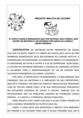 PROJETO ‘MALETA DE LEITURA’




‘O LIVRO É AQUELE BRINQUEDO QUE POR INCRIVEL QUE PAREÇA, QUE
    ENTRE UM MISTÉRIO E UM SEGREDO PÕE IDÉIAS NA CABEÇA’.
                        MARIA DINORAH


    JUSTIFICATIVA: AS HISTÓRIAS ESTÃO PRESENTES EM NOSSA
CULTURA HÁ MUITO TEMPO E O HÁBITO DE CONTÁ-LAS E OUVI-LAS TEM
INÚMEROS SIGNIFICADOS. ESTÁ RELACIONADO AO CUIDADO AFETIVO, À
CONSTRUÇÃO DA IDENTIDADE, AO DESENVOLVIMENTO DA IMAGINAÇÃO,
À CAPACIDADE DE OUVIR O OUTRO E À DE SE EXPRESSAR. ALÉM DISSO,
A LEITURA DE HISTÓRIAS APROXIMA A CRIANÇA DO UNIVERSO LETRADO
E COLABORA PARA A DEMOCRATIZAÇÃO DE UM DE NOSSOS MAIS
VALIOSOS PATRIMÔNIOS CULTURAIS: A ESCRITA.
    POR ISSO, É IMPORTANTE FAVORECERMOS A FAMILIARIDADE DAS
CRIANÇAS COM AS HISTÓRIAS E A AMPLIAÇÃO DE SEU REPERTÓRIO.
ISSO SÓ É POSSÍVEL POR MEIO DO CONTATO REGULAR DOS PEQUENOS
COM OS TEXTOS, DESDE CEDO, E DE SUA PARTICIPAÇÃO FREQÜENTE
EM SITUAÇÕES DIVERSAS DE CONTO E LEITURA. SABE-SE QUE OS
PROFESSORES SÃO OS PRINCIPAIS AGENTES NA PROMOÇÃO DESSA
PRÁTICA – E A ESCOLA, O PRINCIPAL ESPAÇO PARA ISSO.
    ESSE PROJETO VISA FAZER COM QUE O ALUNO TENHA PRAZER EM
LER E CONSIGA TRANSMITIR AO OUTRO O QUE LEU.
    ASSIM, O LIVRO DEVE SER MOSTRADO E ABERTO COM DIMENSÃO
DO PRAZER E DA ALEGRIA, PARA QUE O ALUNO PERCEBA QUE LER É
 
