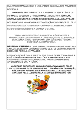 UMA VIAGEM MARAVILHOSA E NÃO APENAS MAIS UMA DAS ATIVIDADES
DE ESCOLA.
    OBJETIVOS: TENDO EM VISTA A FUNDAMENTAL IMPORTÂNCIA DA
FORMAÇÃO DO LEITOR, O PROJETO MALETA DE LEITURA TEM COMO
OBJETIVO INCENTIVAR O HÁBITO DE LER E ESTIMULAR A CRIATIVIDADE
DOS ALUNOS CULMINANDO NA SISTEMATIZAÇÃO E NO PRAZER DE LER. O
INCENTIVO DO ADULTO DEVE SER FUNDAMENTAL NESSE PROCESSO,
SENDO O MEDIADOR ENTRE A CRIANÇA E O LIVRO.


     TRABALHAR COM LITERATURA NA ESCOLA É PROMOVER A
 APRENDIZAGEM QUE SIRVA PARA A CONSTITUIÇÃO DE SUJEITOS QUE
   SIMPLESMENTE NÃO PERTENÇAM A UMA SOCIEDADE, PORÉM A
                QUESTIONA E A TRANSFORMA.

DESENVOLVIMENTO: A CADA SEMANA, UM ALUNO LEVARÁ PARA CASA
A MALETA DE LEITURA CONTENDO VÁRIOS OBJETOS DENTRO E O LIVRO
ESCOLHIDO POR ELE (A) PARA LER.

A CRIANÇA FICARÁ COM A MALETA POR 3 DIAS. DESTA FORMA ELA E A
FAMÍLIA TERÃO TEMPO DE LER A HISTÓRIA E PREPARAR DE FORMA
CRIATIVA UMA APRESENTAÇÃO DO LIVRO PARA SOCIALIZAR SUAS
APRENDIZAGENS COM A TURMA.

    QUEREMOS QUE NOSSOS ALUNOS SEJAM APAIXONADOS PELOS
LIVROS, QUE OUVIR E LER HISTÓRIAS ATÉ O FIM NÃO SEJA OBRIGAÇÃO,
     MAS, SIM UMA POSSIBILIDADE NORTEADA PELO DESEJO, PELA
     FANTASIA, PELO LÚDICO E PELA MAGIA QUE SÓ O LIVRO TEM.
 