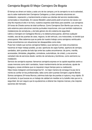 Cerrajeria Bogotá El Mejor Cerrajero De Bogota
El tiempo es dinero en todos y cada uno de los campos y en la cerrajería no es la salvedad,
eso lo sabe realmente bien Cerrajeros Cartagena y a bien presenta soluciones en:
instalación, reparación y mantenimiento a todos sus clientes del servicio residenciales,
comerciales e industriales. En Llaves Medellín usted podrá pedir el servicio de Llaves con
chip No importa el sitio ni la hora, nuestros expertos está listos para asistirle. Los cerrajeros
24 horas de Cheste somos de total confianza. Como Cerrajeros Don Benito que somos, no
solo estamos para solucionar averías puntuales inoportunas, sino que también realizamos
instalaciones de cerraduras, y de todo género de otro sistema de seguridad.
Lláme a Cerrajero en Cartagena Murcia y no deberá preocuparse, abrimos cualquier
modelo, sea de las puertas de casa, negocio, la del vehículo, una motocicleta, no tendrá que
preocuparse. Mas sabemos que es parte de nuestro trabajo como cerrajeros veinticuatro
horas encontrarnos con situaciones tan desapacibles como ésta.
Pues han notado que somos cerrajeros fiables y que siempre y en toda circunstancia
hacemos el mejor trabajo posible, ya sea: aperturas de cajas fuertes, apertura de cerrojos,
candados, abrir puertas de todo tipo entre las cuales encontramos: de pomo, manilla,
acorazadas, blindadas, plegables, correderas, automáticas, de cristal, y una enorme
variedad más de servicios desde: cambio de cerraduras y bombines, como asimismo su
instalación.
Servicio de cerrajería express: llamamos cerrajería express en la capital española centro a
cosas menores como abrir candados, hacer mantenimiento de las cerraduras, ajuste de
bisagras y cosas similares que no requieren mayor tiempo para su realización.
https://www.instagram.com/osmargomez12/ , la mejor manera de conseguir la paz de la
mente es confiar en los profesionales, tales como abrir puertas Cerrajero urgente Beniel.
Somos cerrajeros 24 horas Murcia y abrimos todo tipo de puertas si ruptura y muy rápido. Si
al contrario, lo que buscas es un trabajo de calidad sin meditar en tu bolsillo más que en tu
seguridad, ten por seguro que te ayudaremos a obtener las mejores marcas y las mejores
opciones del mercado.
 