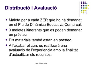 Distribució i Avaluació Maleta per a cada ZER que ho ha demanat en el Pla de Dinàmica Educativa Comarcal. 3 maletes itinerants que es poden demanar en préstec. Els materials també estan en prèstec. A l’acabar el curs es realitzarà una avaluació de l’experiència amb la finalitat d’actualitzar els recursos.  