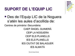 SUPORT DE L’EQUIP LIC  Des de l’Equip LIC de la Noguera s’atén les aules d’acollida de:  Centres de primària i Secundària: CAEP ÀNGEL GUIMERÀ CEIP LA NOGUERA CEIP ELS PLANELLS IES ELS PLANELLS IES CIUTAT DE BALAGUER IES ALMATÀ 