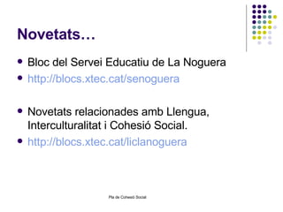 Novetats… Bloc del Servei Educatiu de La Noguera http://blocs.xtec.cat/senoguera   Novetats relacionades amb Llengua, Interculturalitat i Cohesió Social. http://blocs.xtec.cat/liclanoguera 