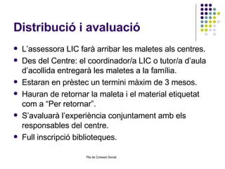 Distribució i avaluació L’assessora LIC farà arribar les maletes als centres. Des del Centre: el coordinador/a LIC o tutor/a d’aula d’acollida entregarà les maletes a la família. Estaran en prèstec un termini màxim de 3 mesos. Hauran de retornar la maleta i el material etiquetat com a “Per retornar”. S’avaluarà l’experiència conjuntament amb els responsables del centre. Full inscripció biblioteques. 