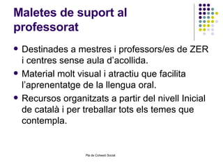 Maletes de suport al professorat Destinades a mestres i professors/es de ZER i centres sense aula d’acollida. Material molt visual i atractiu que facilita l’aprenentatge de la llengua oral. Recursos organitzats a partir del nivell Inicial de català i per treballar tots els temes que contempla. 