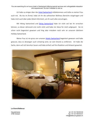 You are searching for an luxury hotel in Switzerland offering special services and unforgettable relaxation
and experiences? So don’t hesitate to visit us.
Le Grand Bellevue
Hauptstrasse tel +41 33 748 00 00
3780 Gstaad fax +41 33 748 00 01
info@bellevue-gstaad.ch
Ich habe so einiges über das Hotel Switzerland mitbekommen und teilte es meiner Frau
auch mit. Als Ass im Ärmel, habe ich ihr die zahlreichen Wellness Bereiche vorgetragen und
habe mich auch über jedes Detail informiert, um ihr auch alles vorzutragen.
Mit Hiking Switzerland und Skiing Switzerland habe ich nicht viel bei ihr erreichen
können, zu dieser Jahreszeit erst recht nicht und habe mir diese für mich aufgespart. Sie ist
schon recht begeistert gewesen und hing aber trotzdem noch sehr an unserem üblichem
Holiday Switzerland.
Meine Frau ist nie gross von unseren Hotels Switzerland begeistert gewesen und habe
gewusst, dass es deswegen auch schwierig wird, sie vom Strand zu entfernen. Ich habe die
Sache, dann auf sich beruhen lassen und habe einfach auf ihre Reaktion und Antwort gewartet.
 