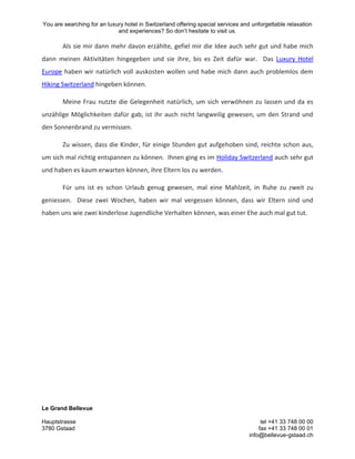 You are searching for an luxury hotel in Switzerland offering special services and unforgettable relaxation
and experiences? So don’t hesitate to visit us.
Le Grand Bellevue
Hauptstrasse tel +41 33 748 00 00
3780 Gstaad fax +41 33 748 00 01
info@bellevue-gstaad.ch
Als sie mir dann mehr davon erzählte, gefiel mir die Idee auch sehr gut und habe mich
dann meinen Aktivitäten hingegeben und sie ihre, bis es Zeit dafür war. Das Luxury Hotel
Europe haben wir natürlich voll auskosten wollen und habe mich dann auch problemlos dem
Hiking Switzerland hingeben können.
Meine Frau nutzte die Gelegenheit natürlich, um sich verwöhnen zu lassen und da es
unzählige Möglichkeiten dafür gab, ist ihr auch nicht langweilig gewesen, um den Strand und
den Sonnenbrand zu vermissen.
Zu wissen, dass die Kinder, für einige Stunden gut aufgehoben sind, reichte schon aus,
um sich mal richtig entspannen zu können. Ihnen ging es im Holiday Switzerland auch sehr gut
und haben es kaum erwarten können, ihre Eltern los zu werden.
Für uns ist es schon Urlaub genug gewesen, mal eine Mahlzeit, in Ruhe zu zweit zu
geniessen. Diese zwei Wochen, haben wir mal vergessen können, dass wir Eltern sind und
haben uns wie zwei kinderlose Jugendliche Verhalten können, was einer Ehe auch mal gut tut.
 