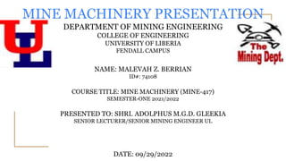 MINE MACHINERY PRESENTATION
DEPARTMENT OF MINING ENGINEERING
COLLEGE OF ENGINEERING
UNIVERSITY OF LIBERIA
FENDALL CAMPUS
NAME: MALEVAH Z. BERRIAN
ID#: 74108
COURSE TITLE: MINE MACHINERY (MINE-417)
SEMESTER-ONE 2021/2022
PRESENTED TO: SHRI. ADOLPHUS M.G.D. GLEEKIA
SENIOR LECTURER/SENIOR MINING ENGINEER UL
DATE: 09/29/2022
 