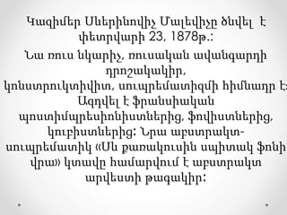 Կազիմեր Սևերինովիչ Մալեվիչը ծնվել է
փետրվարի 23, 1878թ.:
Նա ռուս նկարիչ, ռուսական ավանգարդի
դրոշակակիր,
կոնստրուկտիվիտ, սուպրեմատիզմի հիմնադր է։
Ազդվել է ֆրանսիական
պոստիմպրեսիոնիստներից, ֆովիստներից,
կուբիստներից։ Նրա աբստրակտ-
սուպրեմատիկ «Սև քառակուսին սպիտակ ֆոնի
վրա» կտավը համարվում է աբստրակտ
արվեստի թագակիր։
 