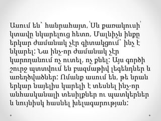 Ասում են` հանրահայտ, ՙՍև քառակուսի՚
կտավը նկարելուց հետո, Մալևիչն ինքը
երկար ժամանակ չէր գիտակցում` ինչ է
նկարել: Նա ինչ-որ ժամանակ չէր
կարողանում ոչ ուտել, ոչ քնել: Այս գործի
շուրջ պտտվում են բազմաթիվ լեգենդներ և
առեղծվածներ: Ոմանք ասում են, թե նրան
երկար նայելիս կարելի է տեսնել ինչ-որ
անհասկանալի տեսիլքներ ու պատկերներ
և նույնիսկ հասնել խելագարության:
 