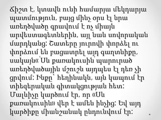 Ճիշտ է, կտավն ունի համարյա մեկդարյա
պատմություն, բայց մինչ օրս էլ նրա
առեղծվածը գրավում է ոչ միայն
արվեստագետներին, այլ նաև սովորական
մարդկանց: Շատերը յուրովի փորձել ու
փորձում են բացատրել այդ գաղտնիքը,
սակայն« ՙՍև քառակուսին՚ պարուրած
առեղծվածային մշուշն այդպես էլ դեռ չի
ցրվում: Ինքը` հեղինակն, այն կապում էր
տիեզերական գիտակցության հետ:
Մալևիչը կարծում էր, որ «Սև
քառակուսին» վեր է ամեն ինչից: Եվ այդ
կարծիքը միանշանակ ընդունվում էր:
 