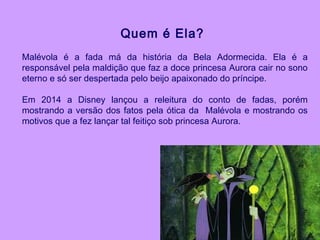 Quem é Ela?
Malévola é a fada má da história da Bela Adormecida. Ela é a
responsável pela maldição que faz a doce princesa Aurora cair no sono
eterno e só ser despertada pelo beijo apaixonado do príncipe.
Em 2014 a Disney lançou a releitura do conto de fadas, porém
mostrando a versão dos fatos pela ótica da Malévola e mostrando os
motivos que a fez lançar tal feitiço sob princesa Aurora.
 