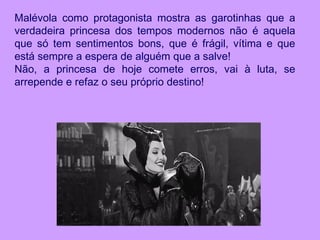 Malévola como protagonista mostra as garotinhas que a
verdadeira princesa dos tempos modernos não é aquela
que só tem sentimentos bons, que é frágil, vítima e que
está sempre a espera de alguém que a salve!
Não, a princesa de hoje comete erros, vai à luta, se
arrepende e refaz o seu próprio destino!
 