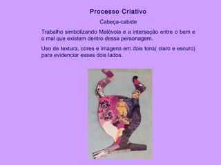 Processo Criativo
Cabeça-cabide
Trabalho simbolizando Malévola e a interseção entre o bem e
o mal que existem dentro dessa personagem.
Uso de textura, cores e imagens em dois tons( claro e escuro)
para evidenciar esses dois lados.
 