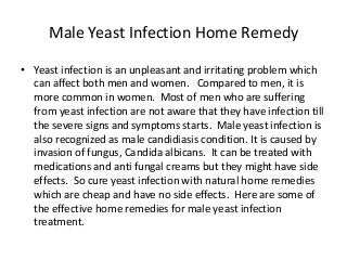 Male Yeast Infection Home Remedy
• Yeast infection is an unpleasant and irritating problem which
can affect both men and women. Compared to men, it is
more common in women. Most of men who are suffering
from yeast infection are not aware that they have infection till
the severe signs and symptoms starts. Male yeast infection is
also recognized as male candidiasis condition. It is caused by
invasion of fungus, Candida albicans. It can be treated with
medications and anti fungal creams but they might have side
effects. So cure yeast infection with natural home remedies
which are cheap and have no side effects. Here are some of
the effective home remedies for male yeast infection
treatment.
 