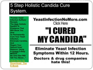 The Only Clinically Proven & Unique
5 Step Holistic Candida Cure
System.
"Former Yeast
Infection Sufferer
Reveals
The Only Holistic
System In
Existence That
Will Show You
How
To Permanently
Cure Your Yeast
Infection,
Eliminate Candida,
And
Regain Your
Natural Inner
Balance, Using
A Unique 5-Step
Method
No One Else Will
Tell You About...“
Click Here To
Download The
E-Book
 