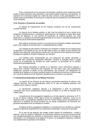 Como consecuencia de los procesos mencionados, podemos tener situaciones donde
existen muchos individuos pero pequeños y otras donde existen pocos pero más grandes. La
expresión de la biomasa vegetal por unidad de área conduce a otra generalización: en un
amplio rango de densidades, la biomasa por unidad de área es constante.(Ley del Rendimiento
Final Constante).
3.3.6. Floración y Producción de semillas.
El sistema de mejoramiento de las malezas constituye uno de los componentes
cruciales del éxito .
La mayoría de la malezas exhiben un alto nivel de endocría ya sea a través de la
autogamia (autopolinización) o mediante la agamospermia. No obstante en todas ellas existe
un nivel de alogamia, lo cual permite el intercambio de material genético con otras
poblaciones. La alogamia es producida generalmente por el viento o visitantes generalistas de
la flor mas que por polinizadores específicos.
Este sistema combinado conduce a la producción de duplicados estables del genotipo
padre, pero surgidos de recombinación y variabilidad genética amplia.
Las ventajas de este sistema combinado son evidentes: el testeo de una amplia gama
de genotipos a los efectos de que uno de ellos logre el éxito y el rápido avance posterior del
genotipo mas adecuado. Este esquema resulta aun mas eficiente en las especies que poseen
propagación vegetativa.(Sorghum halepense, por ejemplo).
Las malezas están caracterizadas por una producción de semilla abundante y
continuada bajo condiciones ambientales diferentes .También la densidad juega un papel
crucial en la producción de semillas por cada individuo: la fecundidad es un atributo
fuertemente densodependiente.
Dos malezas estudiadas en detalle en la Argentina, como Amaranthus quitensis y
Datura ferox muestran claramente esta respuesta. En este ultimo caso, esta característica
poblacional, asociada al diseño de las cosechadoras, que provocan una redispersión de
semillas de la maleza en el campo, permiten explicar la presencia de chamico en lotes de soja
aun cuando la eficiencia de los herbicidas utilizados para su control es muy elevada.
4. Características Especiales de las Malezas Perennes.
La mayoría de los atributos de las malezas previamente descriptas se aplican a las
malezas perennes. Esto es especialmente cierto en el caso de especies perennes muy
prolíficas como Cyperus rotundus.
La reproducción vegetativa vigorosa y la regeneración a partir de fragmentos
constituyen otra de las características mencionadas por Baker en su lista de atributos de la
maleza ideal.
La significancia de la propagación vegetativa en la lista original es importante :el 61 %
de las 18 peores malezas exhibe alguna forma de propagación vegetativa. Como se ha
explicado antes, la propagación vegetativa tiene los mismos efectos que la autopolinizacion o
retrocruza: el resultado de ambos procesos es una rápida multiplicación de individuos con
genotipos apropiados para el ambiente en cuestión.
El balance entre la propagación vegetativa y la reproducción por semillas en cualquier
especie es altamente dependiente de las condiciones ambientales, incluyendo la densidad.
En el caso de las especies que poseen ambos medios de multiplicación - sexual y
asexual - como en Sorghum halepense, la combinación selectiva de los dos procesos exhibe
una complementariedad muy eficiente: la reproducción sexual es significativa en la etapa de
colonización o de reinstalación de la plaga en el campo y la propagación vegetativa multiplica
muy rápidamente los genotipos más exitosos.
 