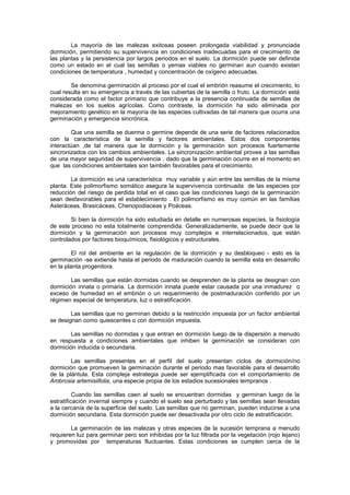 La mayoría de las malezas exitosas poseen prolongada viabilidad y pronunciada
dormición, permitiendo su supervivencia en condiciones inadecuadas para el crecimiento de
las plantas y la persistencia por largos periodos en el suelo. La dormición puede ser definida
como un estado en el cual las semillas o yemas viables no germinan aun cuando existan
condiciones de temperatura , humedad y concentración de oxígeno adecuadas.
Se denomina germinación al proceso por el cual el embrión reasume el crecimiento, lo
cual resulta en su emergencia a través de las cubiertas de la semilla o fruto. La dormición está
considerada como el factor primario que contribuye a la presencia continuada de semillas de
malezas en los suelos agrícolas. Como contraste, la dormición ha sido eliminada por
mejoramiento genético en la mayoría de las especies cultivadas de tal manera que ocurra una
germinación y emergencia sincrónica.
Que una semilla se duerma o germine depende de una serie de factores relacionados
con la característica de la semilla y factores ambientales. Estos dos componentes
interactúan ,de tal manera que la dormición y la germinación son procesos fuertemente
sincronizados con los cambios ambientales. La sincronización ambiental provee a las semillas
de una mayor seguridad de supervivencia , dado que la germinación ocurre en el momento en
que las condiciones ambientales son también favorables para el crecimiento.
La dormición es una característica muy variable y aún entre las semillas de la misma
planta. Este polimorfismo somático asegura la supervivencia continuada de las especies por
reducción del riesgo de perdida total en el caso que las condiciones luego de la germinación
sean desfavorables para el establecimiento . El polimorfismo es muy común en las familias
Asteráceas, Brasicáceas, Chenopodiaceas y Poáceas.
Si bien la dormición ha sido estudiada en detalle en numerosas especies, la fisiología
de este proceso no esta totalmente comprendida. Generalizadamente, se puede decir que la
dormición y la germinación son procesos muy complejos e interrelacionados, que están
controlados por factores bioquímicos, fisiológicos y estructurales.
El rol del ambiente en la regulación de la dormición y su desbloqueo - esto es la
germinación -se extiende hasta el periodo de maduración cuando la semilla esta en desarrollo
en la planta progenitora.
Las semillas que están dormidas cuando se desprenden de la planta se designan con
dormición innata o primaria. La dormición innata puede estar causada por una inmadurez o
exceso de humedad en el embrión o un requerimiento de postmaduración conferido por un
régimen especial de temperatura, luz o estratificación.
Las semillas que no germinan debido a la restricción impuesta por un factor ambiental
se designan como quiescentes o con dormición impuesta.
Las semillas no dormidas y que entran en dormición luego de la dispersión a menudo
en respuesta a condiciones ambientales que inhiben la germinación se consideran con
dormición inducida o secundaria.
Las semillas presentes en el perfil del suelo presentan ciclos de dormición/no
dormición que promueven la germinación durante el periodo mas favorable para el desarrollo
de la plántula. Esta compleja estrategia puede ser ejemplificada con el comportamiento de
Ambrosia artemisiifolia, una especie propia de los estadios sucesionales tempranos .
Cuando las semillas caen al suelo se encuentran dormidas y germinan luego de la
estratificación invernal siempre y cuando el suelo sea perturbado y las semillas sean llevadas
a la cercanía de la superficie del suelo. Las semillas que no germinan, pueden inducirse a una
dormición secundaria. Esta dormición puede ser desactivada por otro ciclo de estratificación.
La germinación de las malezas y otras especies de la sucesión temprana a menudo
requieren luz para germinar pero son inhibidas por la luz filtrada por la vegetación (rojo lejano)
y promovidas por temperaturas fluctuantes. Estas condiciones se cumplen cerca de la
 