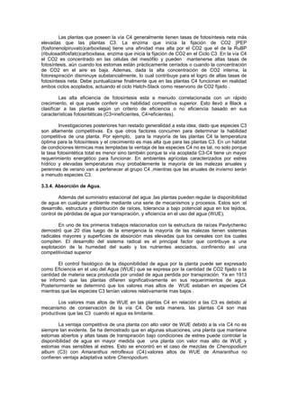 Las plantas que poseen la vía C4 generalmente tienen tasas de fotosíntesis neta más
elevadas que las plantas C3. La enzima que inicia la fijación de CO2 [PEP
(fosfonenolpiruvato)carboxilasa] tiene una afinidad mas alta por el CO2 que el de la RuBP
(ribulosadifosfato)carboxilasa, enzima que inicia la fijación de CO2 en el Ciclo C3. En la vía C4
el CO2 es concentrado en las células del mesófilo y pueden mantenerse altas tasas de
fotosíntesis, aún cuando los estomas están prácticamente cerrados o cuando la concentración
de CO2 en el aire es baja. Ademas, dada la alta concentración de CO2 interna, la
fotorespiración disminuye substancialmente, lo cual contribuye para el logro de altas tasas de
fotosíntesis neta. Debe puntualizarse finalmente que en las plantas C4 funcionan en realidad
ambos ciclos acoplados, actuando el ciclo Hatch-Slack como reservorio de CO2 fijado .
Las alta eficiencia de fotosíntesis esta a menudo correlacionada con un rápido
crecimiento, el que puede conferir una habilidad competitiva superior. Esto llevó a Black a
clasificar a las plantas según un criterio de eficiencia o no eficiencia basado en sus
características fotosintéticas (C3=ineficientes, C4=eficientes).
Investigaciones posteriores han restado generalidad a esta idea, dado que especies C3
son altamente competitivas. Es que otros factores concurren para determinar la habilidad
competitiva de una planta. Por ejemplo, para la mayoría de las plantas C4 la temperatura
óptima para la fotosíntesis y el crecimiento es mas alta que para las plantas C3. En un hábitat
de condiciones térmicas mas templadas la ventaja de las especies C4 no es tal, no solo porque
la tasa fotosintética total es menor sino también porque la vía acoplada C3-C4 tiene un mayor
requerimiento energético para funcionar. En ambientes agrícolas caracterizados por estres
hídrico y elevadas temperaturas muy probablemente la mayoría de las malezas anuales y
perennes de verano van a pertenecer al grupo C4 ,mientras que las anuales de invierno serán
a menudo especies C3.
3.3.4. Absorción de Agua.
Además del suministro estacional del agua ,las plantas pueden regular la disponibilidad
de agua en cualquier ambiente mediante una serie de mecanismos y procesos. Estos son :el
desarrollo, estructura y distribución de raíces, tolerancia a bajo potencial agua en los tejidos,
control de pérdidas de agua por transpiración, y eficiencia en el uso del agua (WUE).
En uno de los primeros trabajos relacionados con la estructura de raíces Pavlychenko
demostró que 20 días luego de la emergencia la mayoría de las malezas tienen sistemas
radicales mayores y superficies de absorción mas elevadas que los cereales con los cuales
compiten. El desarrollo del sistema radical es el principal factor que contribuye a una
explotación de la humedad del suelo y los nutrientes asociados, confiriendo así una
competitividad superior
El control fisiológico de la disponibilidad de agua por la planta puede ser expresado
como Eficiencia en el uso del Agua (WUE) que se expresa por la cantidad de CO2 fijado o la
cantidad de materia seca producida por unidad de agua perdida por transpiración. Ya en 1913
se informó que las plantas difieren significativamente en sus requerimientos de agua.
Posteriormente se determinó que los valores mas altos de WUE estaban en especies C4
mientras que las especies C3 tenían valores relativamente mas bajos .
Los valores mas altos de WUE en las plantas C4 en relación a las C3 es debido al
mecanismo de conservación de la vía C4. De esta manera, las plantas C4 son mas
productivas que las C3 cuando el agua es limitante.
La ventaja competitiva de una planta con alto valor de WUE debido a la vía C4 no es
siempre tan evidente. Se ha demostrado que en algunas situaciones, una planta que mantiene
estomas abiertos y altas tasas de transpiración bajo condiciones de estres puede controlar la
disponibilidad de agua en mayor medida que una planta con valor mas alto de WUE y
estomas mas sensibles al estres. Esto se encontró en el caso de mezclas de Chenopodium
album (C3) con Amaranthus retroflexus (C4):valores altos de WUE de Amaranthus no
confieren ventaja adaptativa sobre Chenopodium.
 