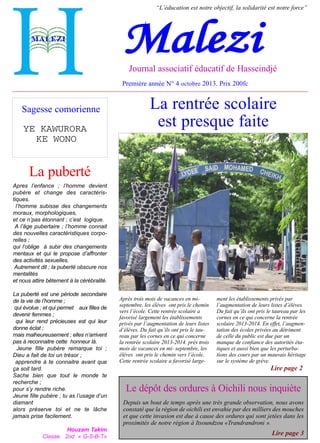 “L’éducation est notre objectif, la solidarité est notre force”

Malezi

Journal associatif éducatif de Hasseindjé

Première année N° 4 octobre 2013. Prix 200fc

Sagesse comorienne
YE KAWURORA
KE WONO

La rentrée scolaire
est presque faite

La puberté
Apres l’enfance ; l’homme devient
pubère et change des caractéristiques.
l’homme subisse des changements
moraux, morphologiques,
et ce n’pas étonnant ; c’est logique.
A l’âge pubertaire ; l’homme connait
des nouvelles caractéristiques corporelles ;
qui l’oblige à subir des changements
mentaux et qui le propose d’affronter
des activités sexuelles.
Autrement dit ; la puberté obscure nos
mentalités
et nous attire bêtement à la cérébralité.
La puberté est une période secondaire
de la vie de l’homme ;
qui évolue ; et qui permet aux filles de
devenir femmes ;
qui leur rend précieuses est qui leur
donne éclat ;
mais malheureusement ; elles n’arrivent
pas à reconnaitre cette honneur là.
Jeune fille pubère remarque toi ;
Dieu a fait de toi un trésor ;
apprendre à te connaitre avant que
ça soit tard.
Sache bien que tout le monde te
recherche ;
pour s’y rendre riche.
Jeune fille pubère ; tu as l’usage d’un
diamant
alors préserve toi et ne te lâche
jamais prise facilement.
Houzam Takim
Classe 2nd « G-S-B-T»

Après trois mois de vacances en miseptembre, les élèves ont pris le chemin
vers l’école. Cette rentrée scolaire a
favorisé largement les établissements
privés par l’augmentation de leurs listes
d’élèves. Du fait qu’ils ont pris le taureau par les cornes en ce qui concerne
la rentrée scolaire 2013-2014. près trois
mois de vacances en mi- septembre, les
élèves ont pris le chemin vers l’école.
Cette rentrée scolaire a favorisé large-

ment les établissements privés par
l’augmentation de leurs listes d’élèves.
Du fait qu’ils ont pris le taureau par les
cornes en ce qui concerne la rentrée
scolaire 2013-2014. En effet, l’augmentation des écoles privées au détriment
de celle du public est due par un
manque de confiance des autorités étatiques et aussi bien que les perturbations des cours par un mauvais héritage
sur le système de grève.

Lire page 2

Le dépôt des ordures à Oichili nous inquiète
Depuis un bout de temps après une très grande observation, nous avons
constaté que la région de oichili est envahie par des milliers des mouches
et que cette invasion est due à cause des ordures qui sont jetées dans les
proximités de notre région à Itsoundzou «Trandrandroni ».

Lire page 3

 