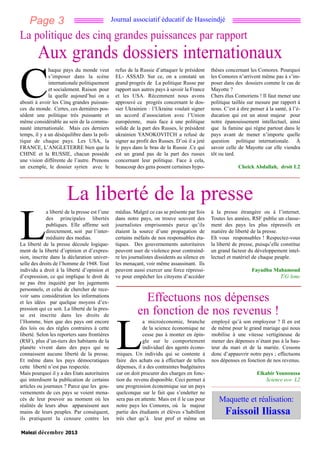 Page 3

Journal associatif éducatif de Hasseindjé

La politique des cinq grandes puissances par rapport

Aux grands dossiers internationaux
haque pays du monde veut
s’imposer dans la scène
internationale politiquement
et socialement. Raison pour
la quelle aujourd’hui on a
abouti à avoir les Cinq grandes puissances du monde. Certes, ces dernières possèdent une politique très puissante et
même considérable au sein de la communauté internationale. Mais ces derniers
temps, il y a un déséquilibre dans la politique de chaque pays. Les USA, la
FRANCE, L’ANGLETERRE bien que la
CHINE et la RUSSIE, chacun possède
une vision différente de l’autre. Prenons
un exemple, le dossier syrien avec le

C

refus de la Russie d’attaquer le président
EL- ASSAD. Sur ce, on a constaté un
grand progrès de La politique Russe par
rapport aux autres pays à savoir la France
et les USA. Récemment nous avons
approuvé ce progrès concernant le dossier Ukrainien : l’Ukraine voulait signer
un accord d’association avec l’Union
européenne, mais face à une politique
solide de la part des Russes, le président
ukrainien YANOKOVITCH a refusé de
signer au profit des Russes. D’où il a jeté
le pays dans le bras de la Russie .Ce qui
est un grand pas de la part des russes
concernant leur politique. Face à cela,
beaucoup des gens posent certaines hypo-

thèses concernant les Comores. Pourquoi
les Comores n’arrivent même pas à s’imposer dans des dossiers comme le cas de
Mayotte ?
Chers élus Comoriens ! Il faut mener une
politique taillée sur mesure par rapport à
nous. C’est à dire penser à la santé, à l’éducation qui est un atout majeur pour
notre épanouissement intellectuel, ainsi
que la famine qui règne partout dans le
pays avant de mener n’importe quelle
question politique internationale. À
savoir celle de Mayotte car elle viendra
tôt ou tard.
Cheick Abdallah, droit L2

La liberté de la presse
a liberté de la presse est l’une
des principales libertés
publiques. Elle affirme soit
directement, soit par l’intermédiaire des medias.
La liberté de la presse découle logiquement de la liberté d’opinion et d’expression, inscrite dans la déclaration universelle des droits de l’homme de 1948. Tout
individu a droit à la liberté d’opinion et
d’expression, ce qui implique le droit de
ne pas être inquiété par les jugements
personnels, et celui de chercher de recevoir sans considération les informations
et les idées par quelque moyens d’expression qui ce soit. La liberté de la presse est inscrite dans les droits de
l’Homme, bien que des pays ont encore
des lois ou des règles contraires à cette
liberté. Selon les reporters sans frontières
(RSF), plus d’un-tiers des habitants de la
planète vivent dans des pays qui ne
connaissent aucune liberté de la presse.
Et même dans les pays démocratiques
cette liberté n’est pas respectée.
Mais pourquoi il y a des Etats autoritaires
qui interdisent la publication de certains
articles ou journaux ? Parce que les gouvernements de ces pays se voient menacés de leur pouvoir au moment où les
réalités de leurs abus apparaissent aux
mains de leurs peuples. Par conséquent,
ils pratiquent la censure contre les

L

Malezi

décembre 2013

médias. Malgré ce cas se présente par fois
dans notre pays, on trouve souvent des
journalistes emprisonnés parce qu’ils
étaient la source d’une propagation de
certains méfaits de nos responsables étatiques. Des gouvernements autoritaires
peuvent user de violence pour contraindre les journalistes dissidents au silence en
les menaçant, voir même assassinant. Ils
peuvent aussi exercer une force répressive pour empêcher les citoyens d’accéder

à la presse étrangère ou à l’internet.
Toutes les années, RSF publie un classement des pays les plus répressifs en
matière de liberté de la presse.
Eh vous responsables ! Respectez-vous
la liberté de presse, puisqu’elle constitue
un grand facteur du développement intellectuel et matériel de chaque peuple.
Fayadhu Mahamoud
T/G lsmc

Effectuons nos dépenses
en fonction de nos revenus !
a microéconomie, branche
de la science économique ne
cesse pas à monter en épingle sur le comportement
individuel des agents économiques. Un individu qui se contente à
faire des achats ou à effectuer de telles
dépenses, il a des contraintes budgétaires
car on doit procurer des charges en fonction du revenu disponible. Ceci permet à
une progression économique sur un pays
quelconque sur le fait que s’endetter ne
sera pas en attente. Mais est il le cas pour
notre pays les Comores, où la majeur
partie des étudiants et élèves s’habillent
très cher qu’à leur prof et même un

L

employé qu’à son employeur ? Il en est
de même pour le grand mariage qui nous
mobilise à une vitesse vertigineuse de
mener des dépenses n’étant pas à la hauteur du mari et de la mariée. Cessons
donc d’appauvrir notre pays ; effectuons
nos dépenses en fonction de nos revenus.
Elkabir Younoussa
Science eco L2

Maquette et réalisation:

Faissoil Iliassa

 