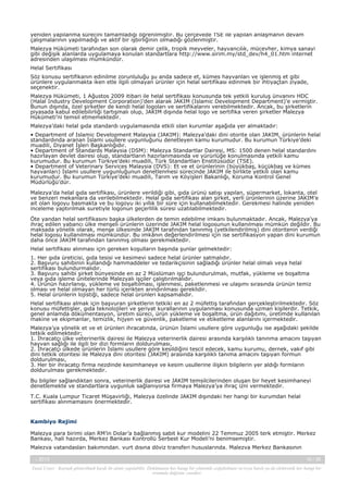 yeniden yapılanma sürecini tamamladığı öğrenilmiştir. Bu çerçevede TSE ile yapılan anlaşmanın devam
çalışmalarının yapılmadığı ve aktif bir işbirliğinin olmadığı gözlenmiştir.
Malezya Hükümeti tarafından son olarak demir çelik, tropik meyveler, hayvancılık, mücevher, kimya sanayi
gibi değişik alanlarda uygulamaya konulan standartlara http://www.sirim.my/std_dev/h4_01.htm internet
adresinden ulaşılması mümkündür.
Helal Sertifikası
Söz konusu sertifikanın edinilme zorunluluğu şu anda sadece et, kümes hayvanları ve işlenmiş et gibi
ürünlere uygulanmakta iken etle ilgili olmayan ürünler için helal sertifikası edinmek bir ihtiyaçtan ziyade,
seçenektir.
Malezya Hükümeti, 1 Ağustos 2009 itibari ile helal sertifikası konusunda tek yetkili kuruluş ünvanını HDC
(Halal Industry Development Corporation)’den alarak JAKIM (Islamic Development Department)’e vermiştir.
Bunun dışında, özel şirketler de kendi helal logoları ve sertifikalarını verebilmektedir. Ancak, bu şirketlerin
piyasada kabul edilebilirliği tartışmalı olup, JAKIM dışında helal logo ve sertifika veren şirketler Malezya
Hükümeti’ni temsil etmemektedir.
Malezya’daki helal gıda standardı uygulamasında etkili olan kurumlar aşağıda yer almaktadır:
• Department of Islamic Development Malaysia (JAKIM): Malezya’daki dini otorite olan JAKIM, ürünlerin helal
standardında aranan İslami usullere uygunluğunu denetleyen kamu kurumudur. Bu kurumun Türkiye’deki
muadili, Diyanet İşleri Başkanlığıdır.
• Department of Standards Malaysia (DSM): Malezya Standartlar Dairesi, MS: 1500 denen helal standardını
hazırlayan devlet dairesi olup, standartların hazırlanmasında ve yürürlüğe konulmasında yetkili kamu
kurumudur. Bu kurumun Türkiye’deki muadili, Türk Standartları Enstitüsüdür (TSE).
• Department of Veterinary Services Malaysia (DVS): Et ve et ürünlerinin (büyükbaş, küçükbaş ve kümes
hayvanları) İslami usullere uygunluğunun denetlenmesi sürecinde JAKIM ile birlikte yetkili olan kamu
kurumudur. Bu kurumun Türkiye’deki muadili, Tarım ve Köyişleri Bakanlığı, Koruma Kontrol Genel
Müdürlüğü’dür.
Malezya’da helal gıda sertifikası, ürünlere verildiği gibi, gıda ürünü satışı yapılan, süpermarket, lokanta, otel
ve benzeri mekanlara da verilebilmektedir. Helal gıda sertifikası alan şirket, yerli ürünlerinin üzerine JAKIM’e
ait olan logoyu basmakta ve bu logoyu iki yıllık bir süre için kullanabilmektedir. Gerekmesi halinde yeniden
inceleme yaptırılmak suretiyle logonun geçerlilik süresi uzatılabilmektedir.
Öte yandan helal sertifikasını başka ülkelerden de temin edebilme imkanı bulunmaktadır. Ancak, Malezya’ya
ihraç edilen yabancı ülke menşeli ürünlerin üzerinde JAKIM helal logosunun kullanılması mümkün değildir. Bu
maksada yönelik olarak, menşe ülkesinde JAKIM tarafından tanınmış (yetkilendirilmiş) dini otoritenin verdiği
helal logosu kullanılması mümkündür. Bu imkânın değerlendirilmesi için ise sertifikasyon yapan dini kurumun
daha önce JAKIM tarafından tanınmış olması gerekmektedir.
Helal sertifikası alınması için gereken koşulların başında şunlar gelmektedir:
1. Her gıda üreticisi, gıda tesisi ve kesimevi sadece helal ürünler satmalıdır.
2. Başvuru sahibinin kullandığı hammaddeler ve tedarikçisinin sağladığı ürünler helal olmalı veya helal
sertifikası bulundurmalıdır.
3. Başvuru sahibi şirket bünyesinde en az 2 Müslüman işçi bulundurulmalı, mutfak, yükleme ve boşaltma
veya gıda işleme ünitelerinde Malezyalı işçiler çalıştırılmalıdır.
4. Ürünün hazırlanışı, yükleme ve boşaltılması, işlenmesi, paketlenmesi ve ulaşımı sırasında ürünün temiz
olması ve helal olmayan her türlü içerikten arındırılması gereklidir.
5. Helal ürünlerin lojistiği, sadece helal ürünleri kapsamalıdır.
Helal sertifikası almak için başvuran şirketlerin tetkiki en az 2 müfettiş tarafından gerçekleştirilmektedir. Söz
konusu müfettişler, gıda teknolojileri ve şeriyat kurallarının uygulanması konusunda uzman kişilerdir. Tetkik,
genel anlamda dökümentasyon, üretim süreci, ürün yükleme ve boşaltma, ürün dağıtımı, üretimde kullanılan
makine ve ekipmanlar, temizlik, hijyen ve güvenlik, paketleme ve etiketleme alanlarını içermektedir.
Malezya’ya yönelik et ve et ürünleri ihracatında, ürünün İslami usullere göre uygunluğu ise aşağıdaki şekilde
tetkik edilmektedir;
1. İhracatçı ülke veterinerlik dairesi ile Malezya veterinerlik dairesi arasında karşılıklı tanınma amacını taşıyan
hayvan sağlığı ile ilgili bir dizi formların doldurulması,
2. İhracatçı ülkede ürünlerin İslami usullere göre kesildiğini tescil edecek, kamu kurumu, dernek, vakıf gibi
dini tetkik otoritesi ile Malezya dini otoritesi (JAKIM) arasında karşılıklı tanıma amacını taşıyan formun
doldurulması,
3. Her bir ihracatçı firma nezdinde kesimhaneye ve kesim usullerine ilişkin bilgilerin yer aldığı formların
doldurulması gerekmektedir.
Bu bilgiler sağlandıktan sonra, veterinerlik dairesi ve JAKIM temsilcilerinden oluşan bir heyet kesimhaneyi
denetlemekte ve standartlara uygunluk sağlanıyorsa firmaya Malezya’ya ihraç izni vermektedir.
T.C. Kuala Lumpur Ticaret Müşavirliği, Malezya özelinde JAKIM dışındaki her hangi bir kurumdan helal
sertifikası alınmamasını önermektedir.

Kambiyo Rejimi
Malezya para birimi olan RM’in Dolar’a bağlanmış sabit kur modelini 22 Temmuz 2005 terk etmiştir. Merkez
Bankası, hali hazırda, Merkez Bankası Kontrollü Serbest Kur Modeli’ni benimsemiştir.
Malezya vatandaşları bakımından, yurt dışına döviz transferi hususlarında, Malezya Merkez Bankasının
-, 2013

16 / 38

Yasal Uyarı : Kaynak gösterilmek kaydı ile alıntı yapılabilir. Dokümanın her hangi bir yöntemle çoğaltılması ve/veya basılı ya da elektronik her hangi bir
ortamda dağıtımı yasaktır.

 